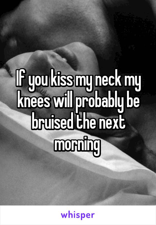 If you kiss my neck my knees will probably be bruised the next morning 