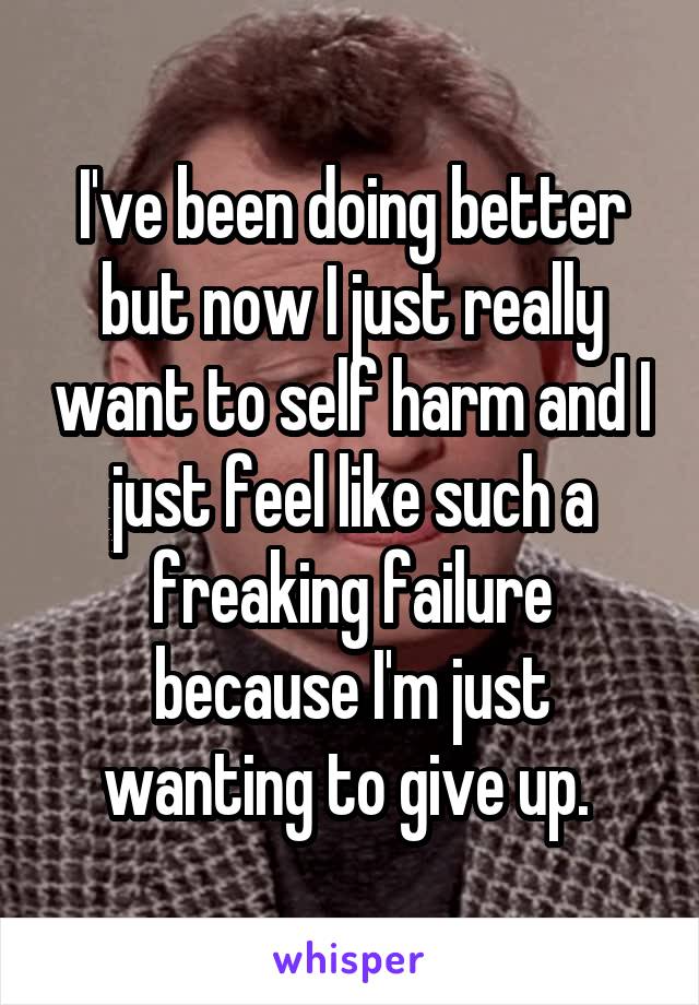 I've been doing better but now I just really want to self harm and I just feel like such a freaking failure because I'm just wanting to give up. 