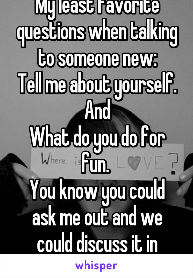 My least favorite questions when talking to someone new:
Tell me about yourself. And
What do you do for fun. 
You know you could ask me out and we could discuss it in person. 
