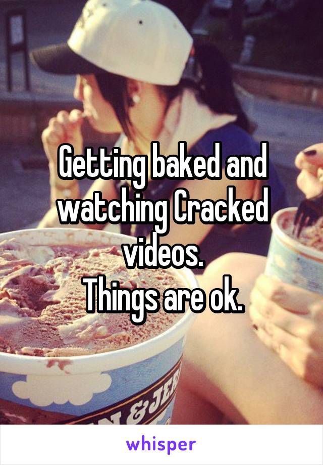 Getting baked and watching Cracked videos.
Things are ok.
