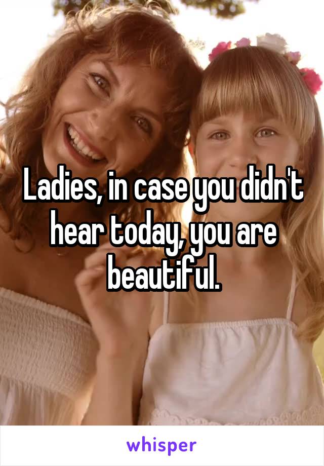 Ladies, in case you didn't hear today, you are beautiful.