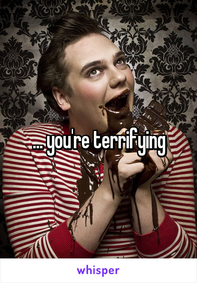 ... you're terrifying