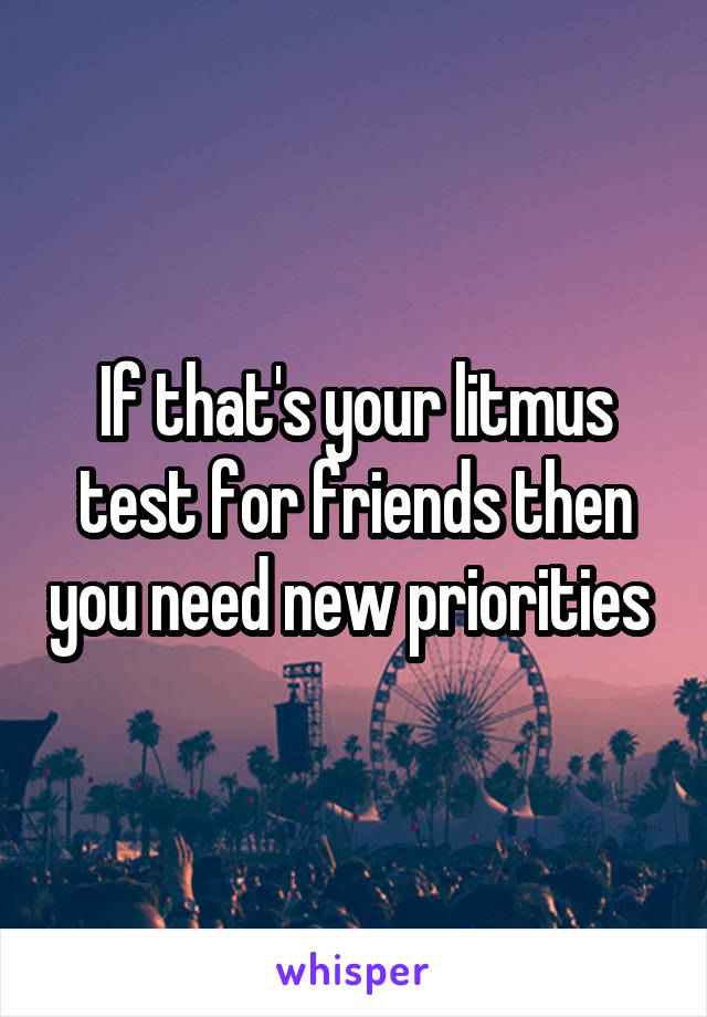 If that's your litmus test for friends then you need new priorities 
