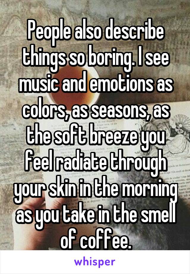 People also describe things so boring. I see music and emotions as colors, as seasons, as the soft breeze you feel radiate through your skin in the morning as you take in the smell of coffee.