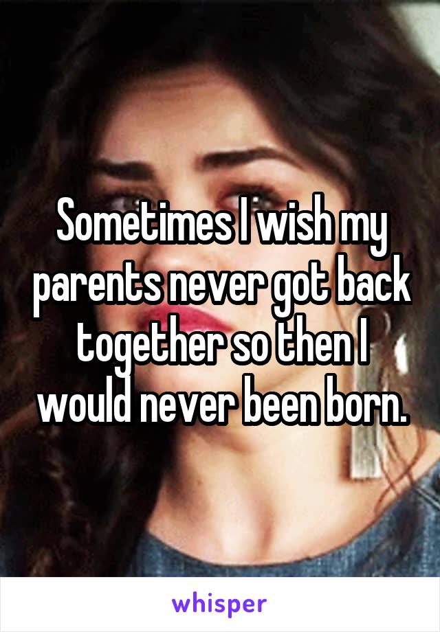Sometimes I wish my parents never got back together so then I would never been born.