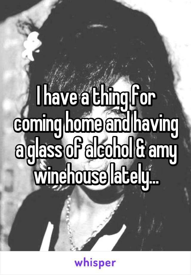 I have a thing for coming home and having a glass of alcohol & amy winehouse lately...
