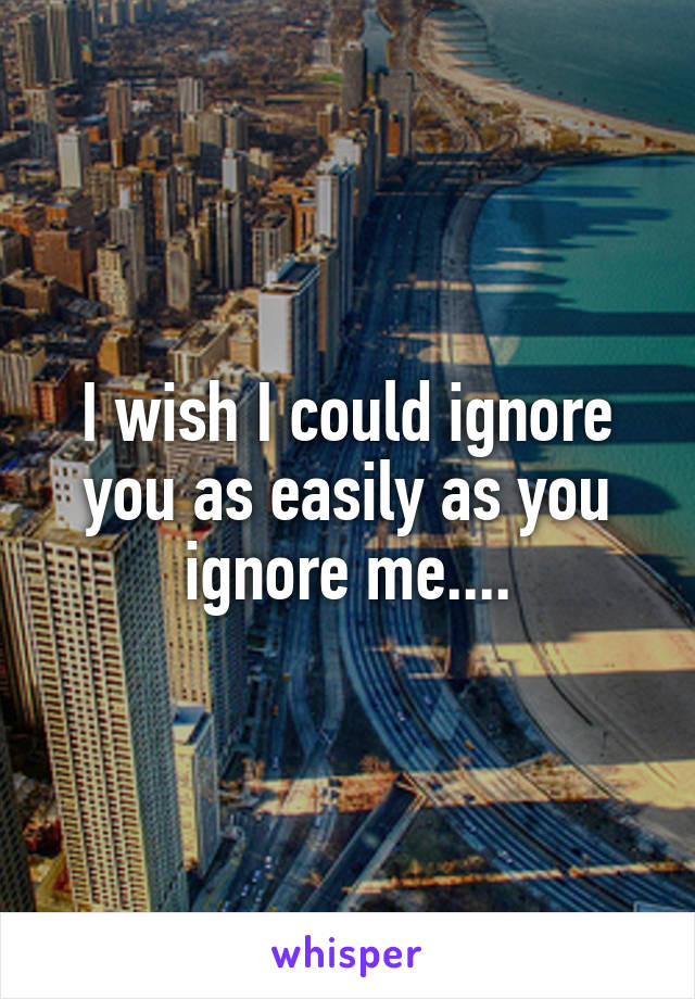 I wish I could ignore you as easily as you ignore me....