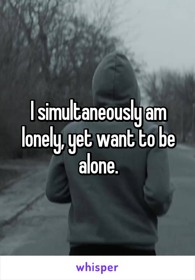 I simultaneously am lonely, yet want to be alone.