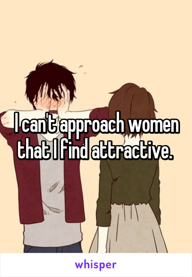 I can't approach women that I find attractive. 