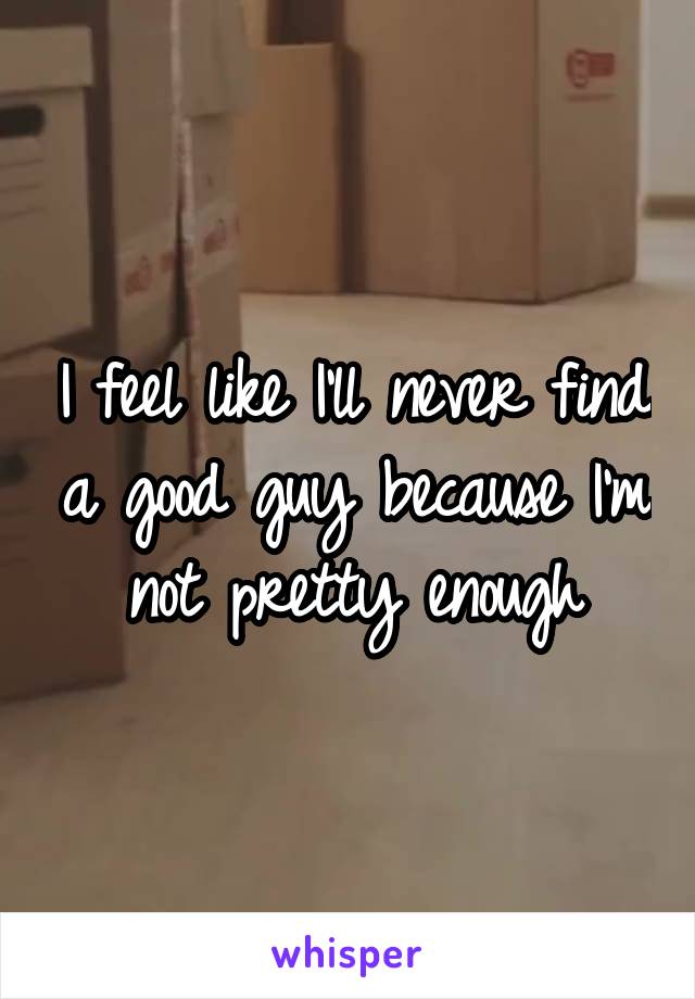 I feel like I'll never find a good guy because I'm not pretty enough