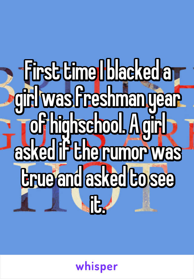 First time I blacked a girl was freshman year of highschool. A girl asked if the rumor was true and asked to see it.