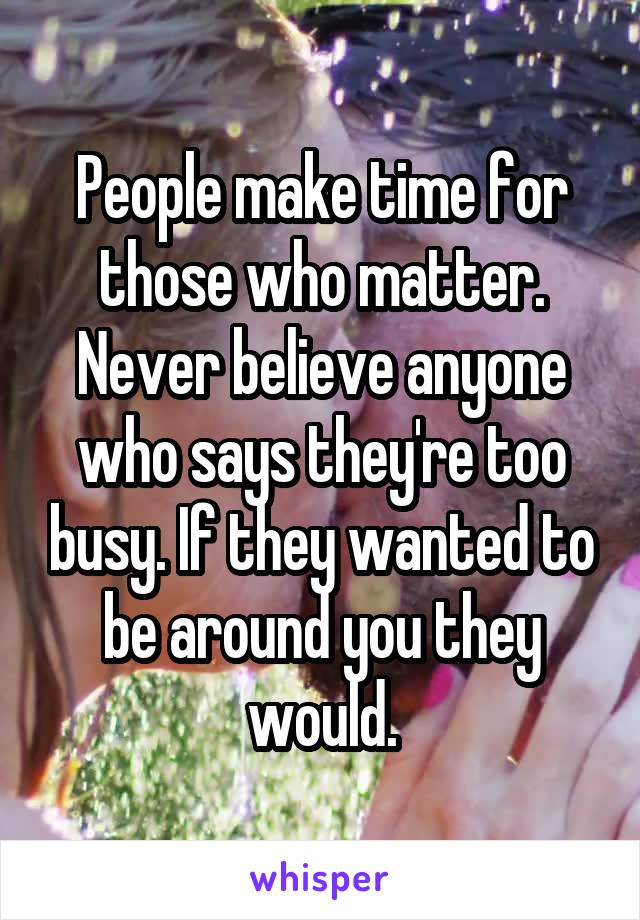 People make time for those who matter. Never believe anyone who says they're too busy. If they wanted to be around you they would.