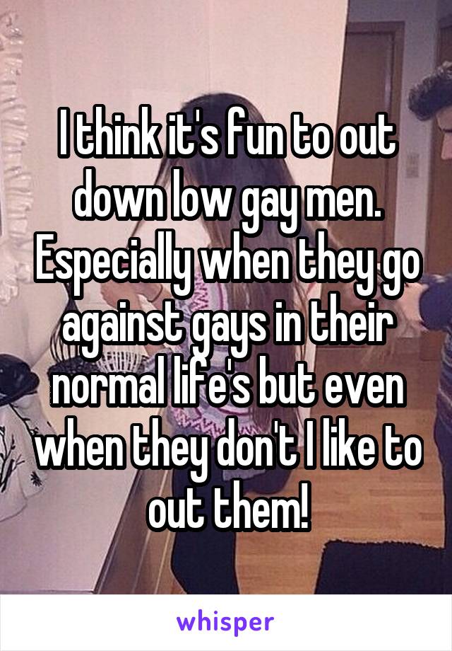 I think it's fun to out down low gay men. Especially when they go against gays in their normal life's but even when they don't I like to out them!