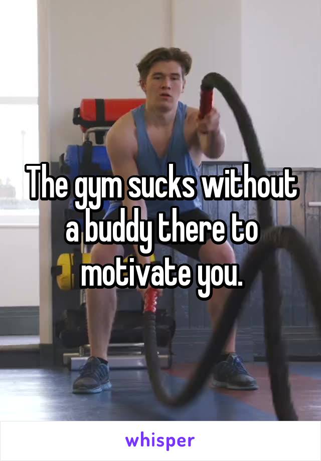 The gym sucks without a buddy there to motivate you.