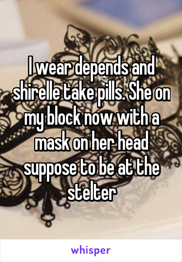 I wear depends and shirelle take pills. She on my block now with a mask on her head suppose to be at the stelter