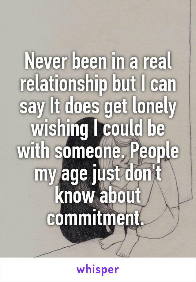 Never been in a real relationship but I can say It does get lonely wishing I could be with someone. People my age just don't know about commitment. 