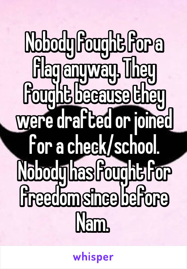 Nobody fought for a flag anyway. They fought because they were drafted or joined for a check/school. Nobody has fought for freedom since before Nam. 
