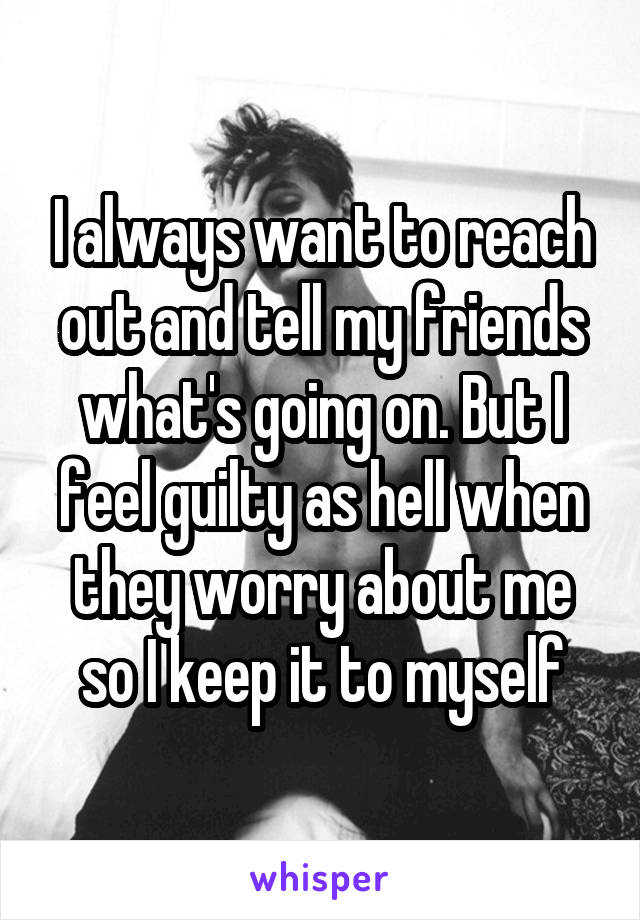 I always want to reach out and tell my friends what's going on. But I feel guilty as hell when they worry about me so I keep it to myself