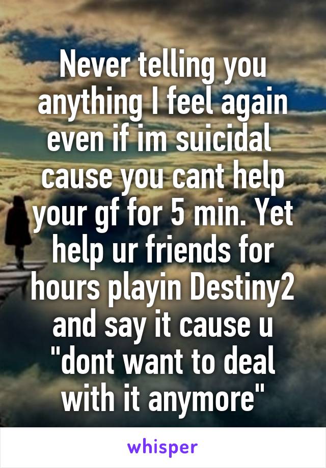 Never telling you anything I feel again even if im suicidal  cause you cant help your gf for 5 min. Yet help ur friends for hours playin Destiny2 and say it cause u "dont want to deal with it anymore"