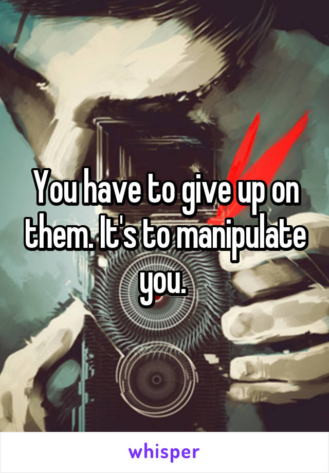 You have to give up on them. It's to manipulate you. 
