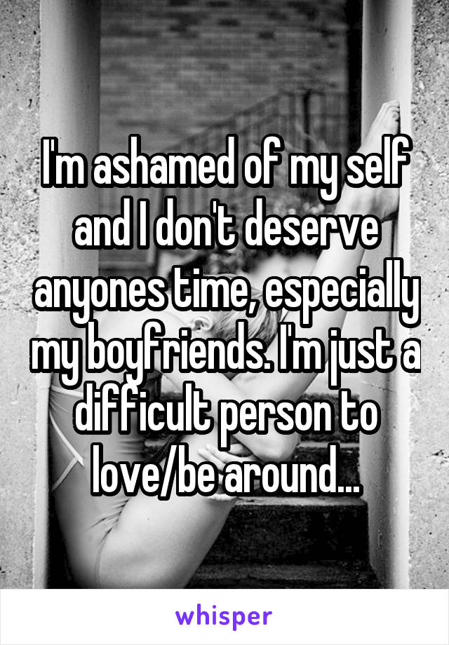 I'm ashamed of my self and I don't deserve anyones time, especially my boyfriends. I'm just a difficult person to love/be around...