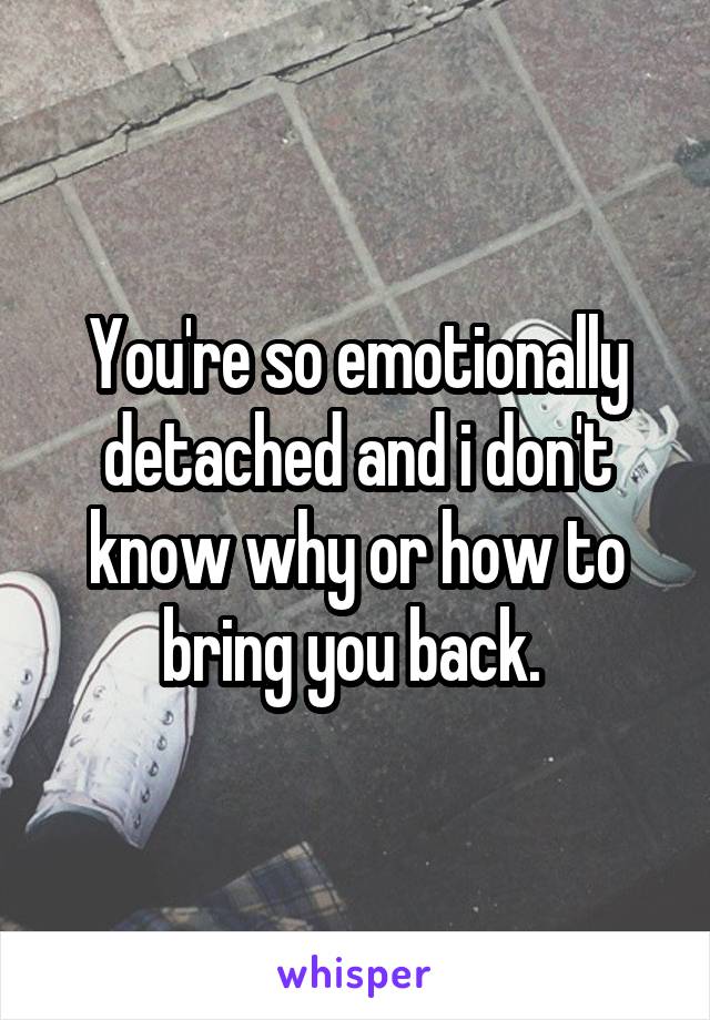You're so emotionally detached and i don't know why or how to bring you back. 