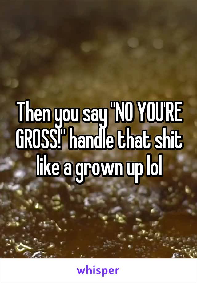 Then you say "NO YOU'RE GROSS!" handle that shit like a grown up lol