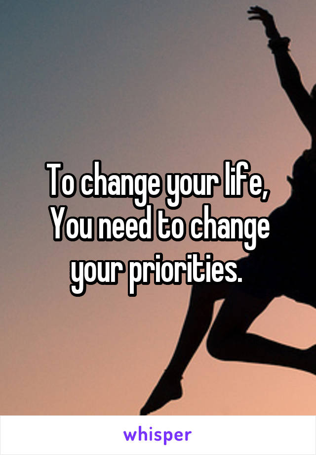 To change your life, 
You need to change your priorities. 