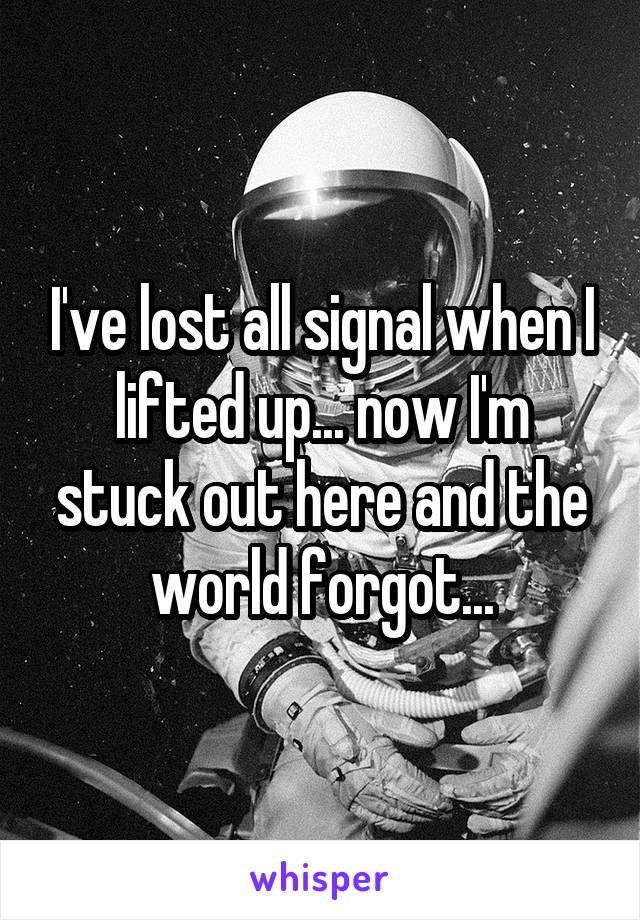 I've lost all signal when I lifted up... now I'm stuck out here and the world forgot...