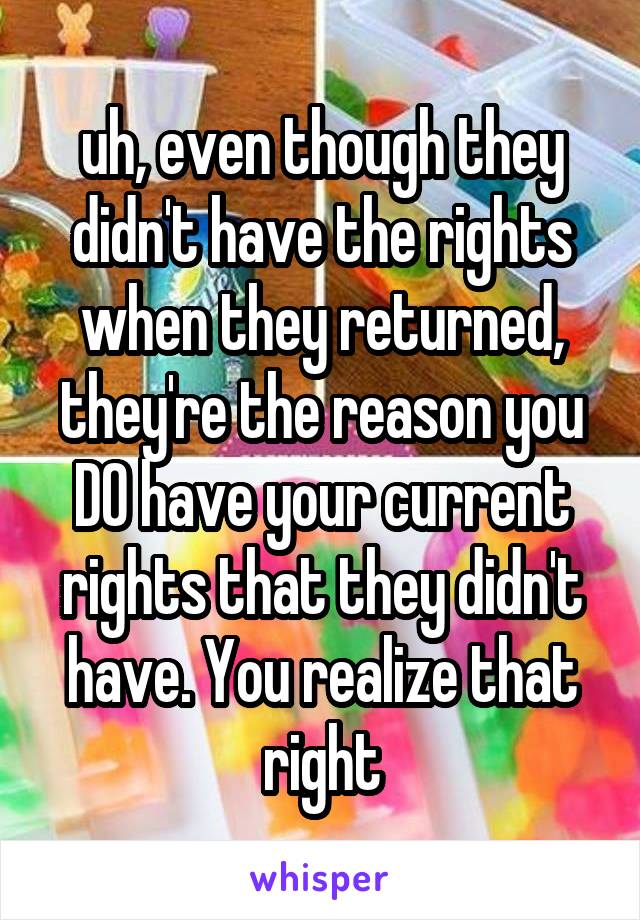 uh, even though they didn't have the rights when they returned, they're the reason you DO have your current rights that they didn't have. You realize that right