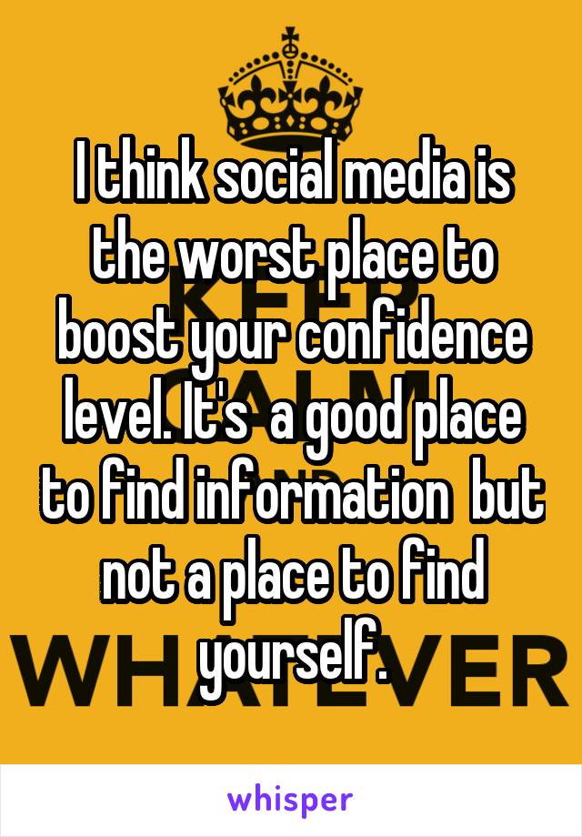 I think social media is the worst place to boost your confidence level. It's  a good place to find information  but not a place to find yourself.