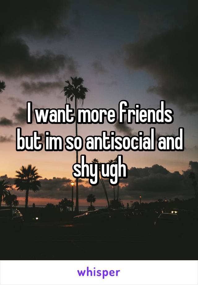 I want more friends but im so antisocial and shy ugh