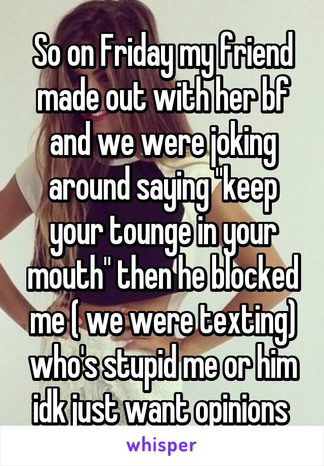 So on Friday my friend made out with her bf and we were joking around saying "keep your tounge in your mouth" then he blocked me ( we were texting) who's stupid me or him idk just want opinions 