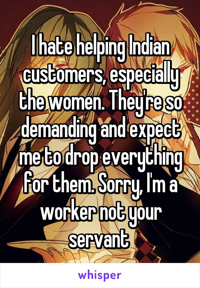 I hate helping Indian customers, especially the women. They're so demanding and expect me to drop everything for them. Sorry, I'm a worker not your servant 