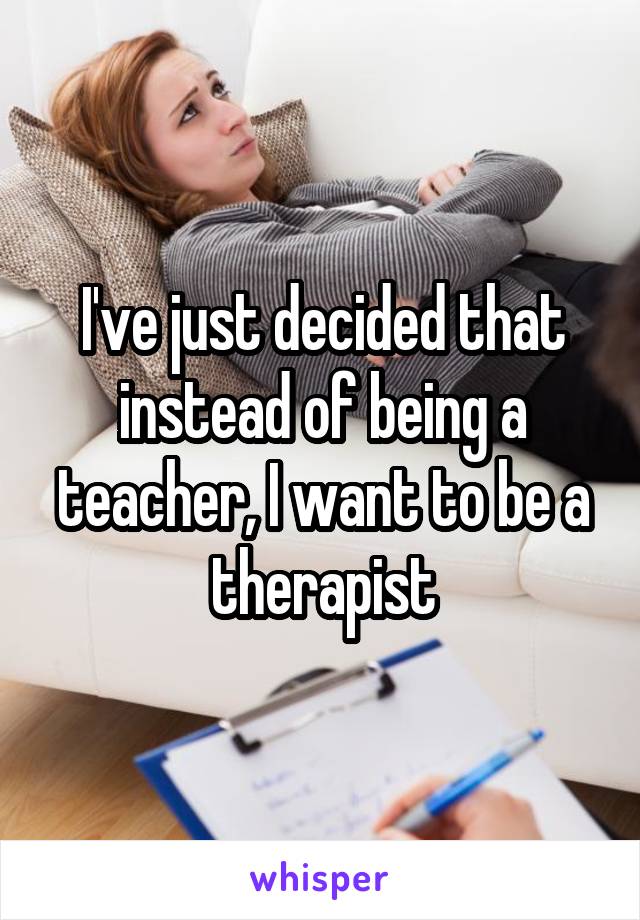 I've just decided that instead of being a teacher, I want to be a therapist