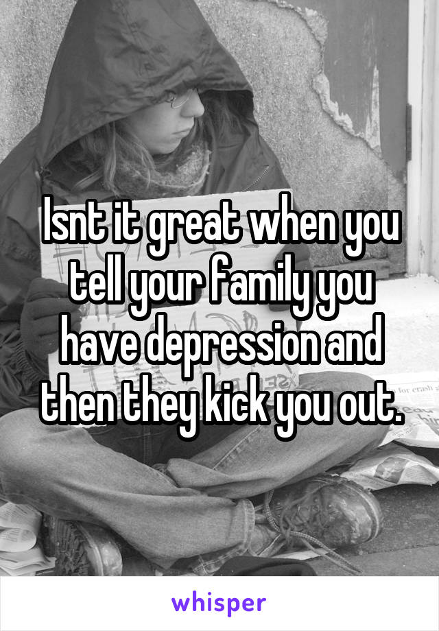 Isnt it great when you tell your family you have depression and then they kick you out.