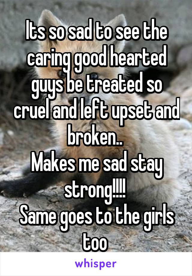 Its so sad to see the caring good hearted guys be treated so cruel and left upset and broken.. 
Makes me sad stay strong!!!! 
Same goes to the girls too 