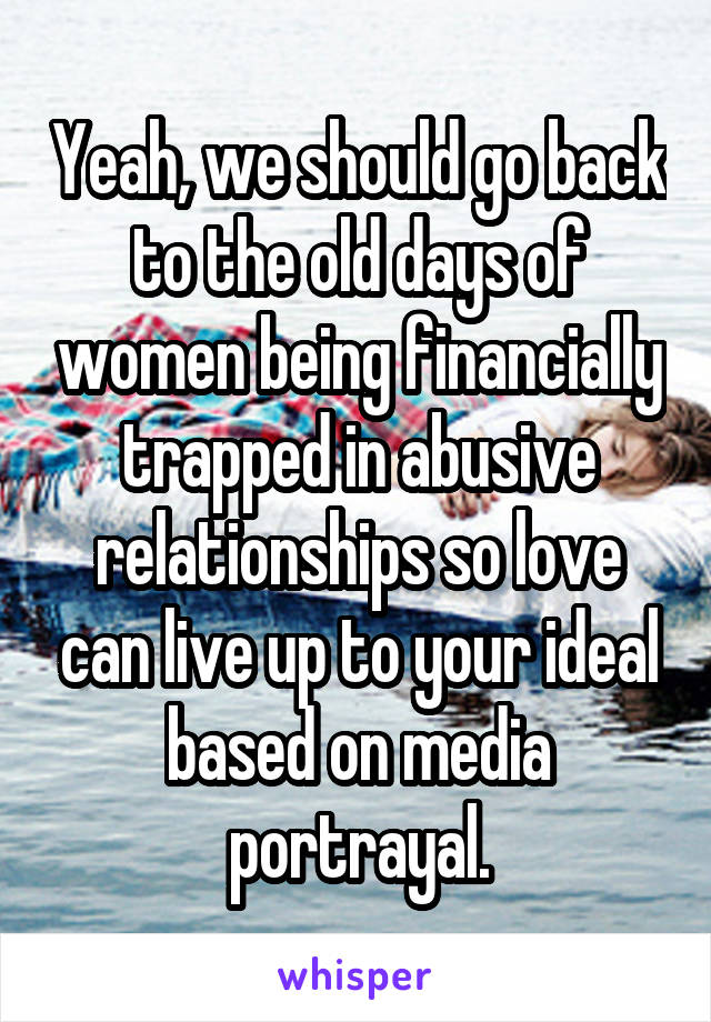 Yeah, we should go back to the old days of women being financially trapped in abusive relationships so love can live up to your ideal based on media portrayal.