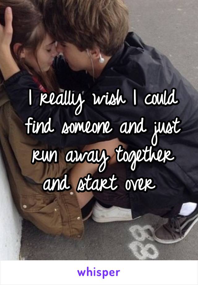 I really wish I could find someone and just run away together and start over 