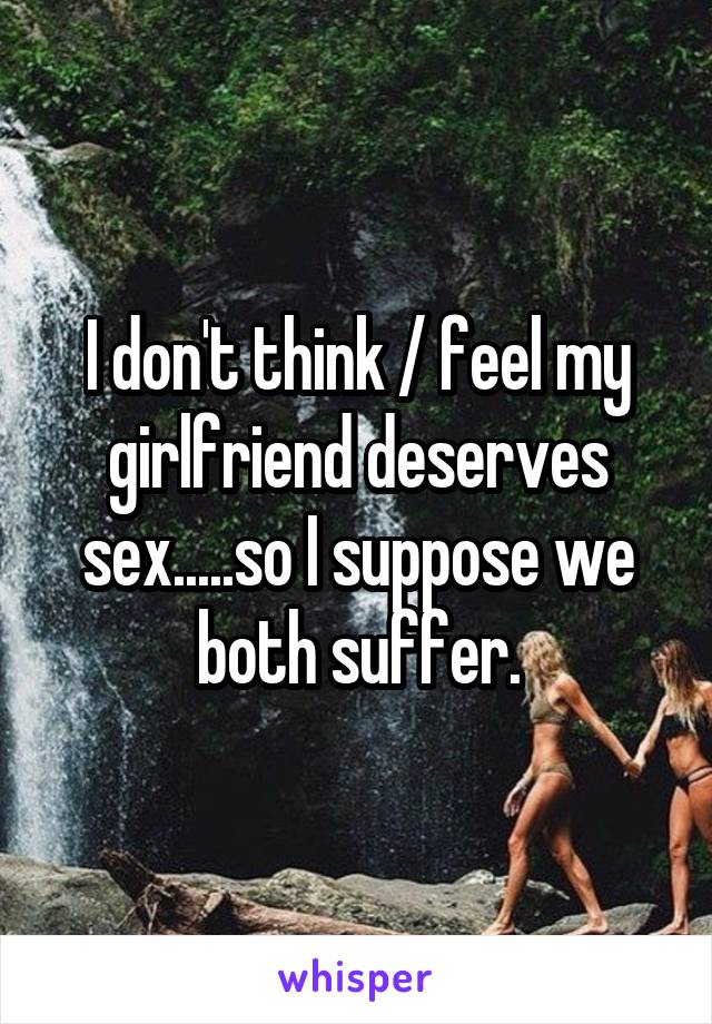 I don't think / feel my girlfriend deserves sex.....so I suppose we both suffer.