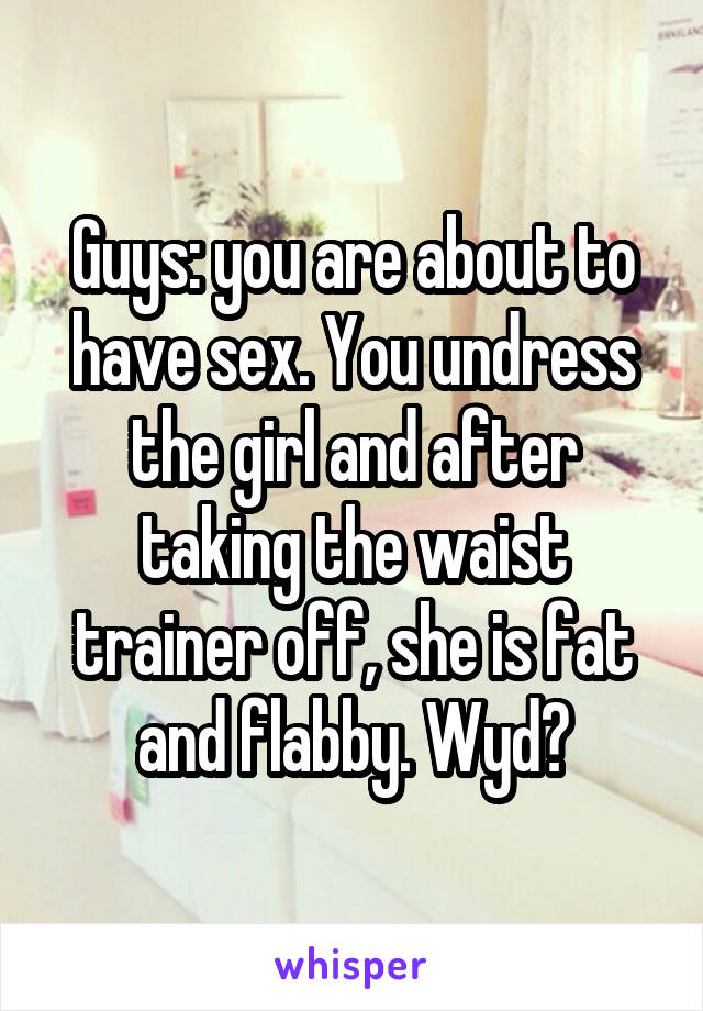 Guys: you are about to have sex. You undress the girl and after taking the waist trainer off, she is fat and flabby. Wyd?