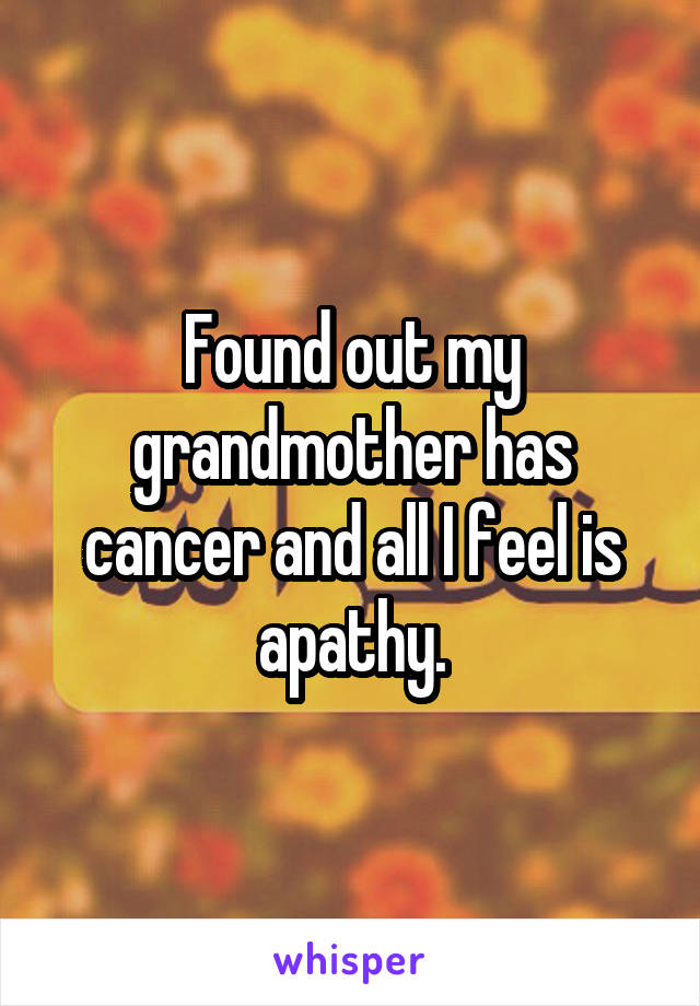 Found out my grandmother has cancer and all I feel is apathy.