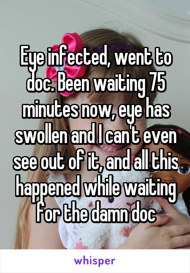 Eye infected, went to doc. Been waiting 75 minutes now, eye has swollen and I can't even see out of it, and all this happened while waiting for the damn doc