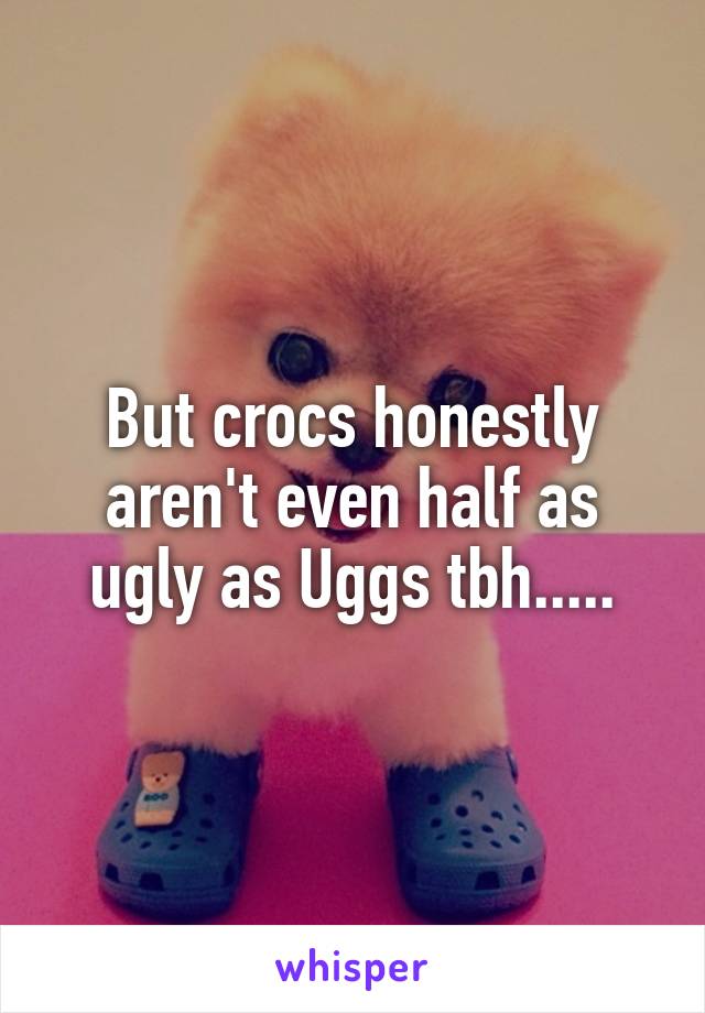 But crocs honestly aren't even half as ugly as Uggs tbh.....