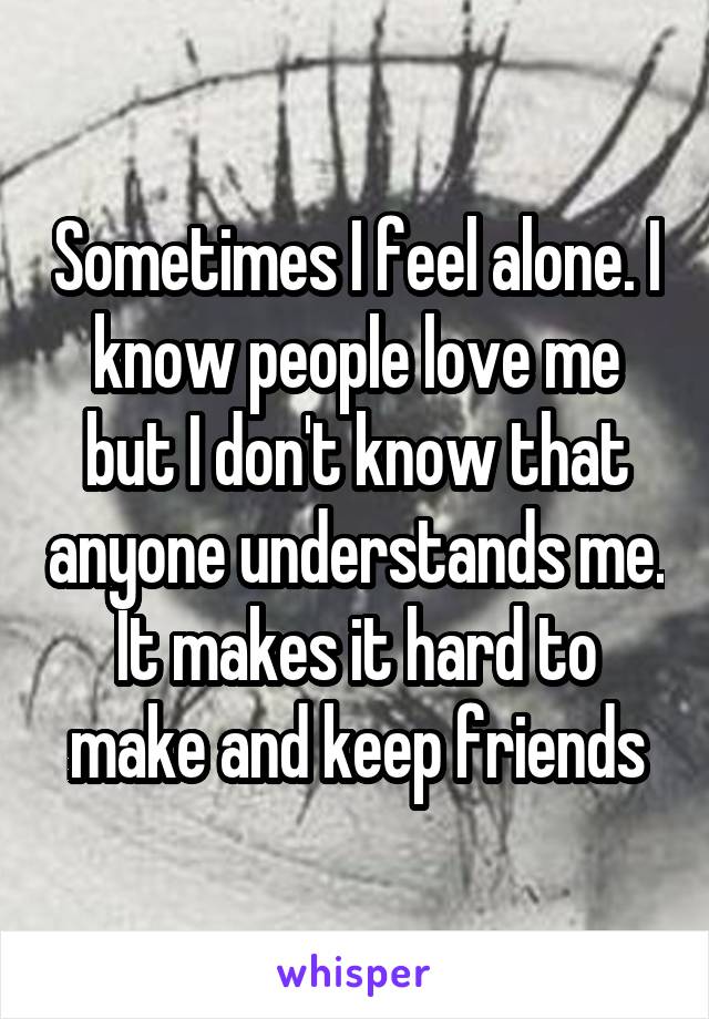 Sometimes I feel alone. I know people love me but I don't know that anyone understands me. It makes it hard to make and keep friends