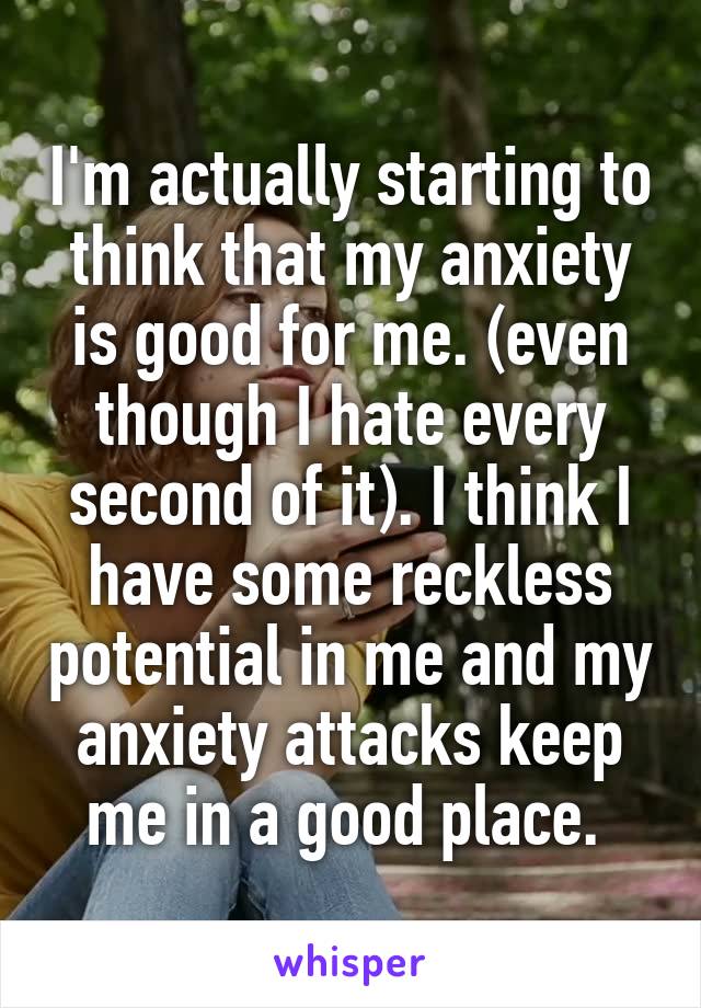 I'm actually starting to think that my anxiety is good for me. (even though I hate every second of it). I think I have some reckless potential in me and my anxiety attacks keep me in a good place. 