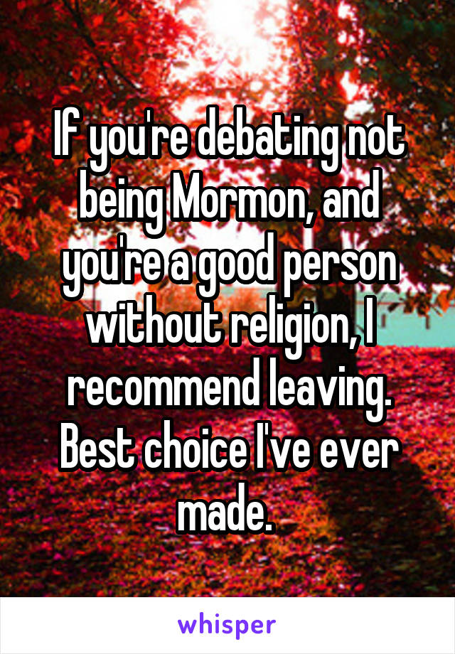 If you're debating not being Mormon, and you're a good person without religion, I recommend leaving. Best choice I've ever made. 