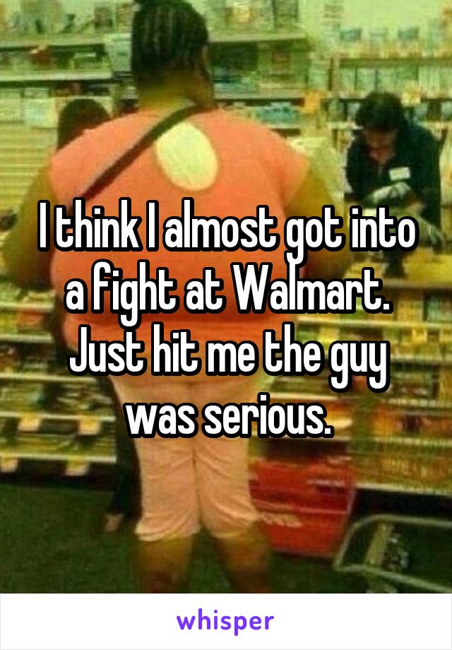 I think I almost got into a fight at Walmart. Just hit me the guy was serious.