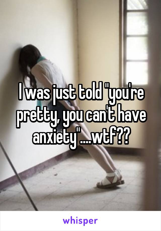 I was just told "you're pretty, you can't have anxiety"....wtf??