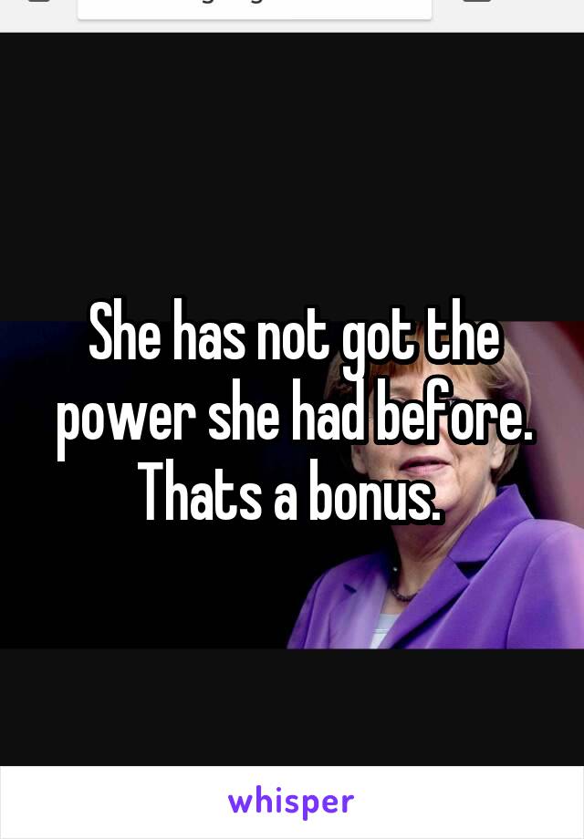 She has not got the power she had before. Thats a bonus. 